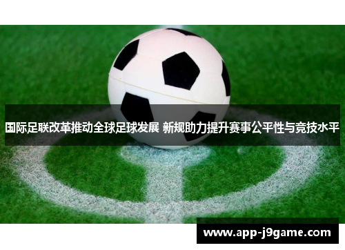 国际足联改革推动全球足球发展 新规助力提升赛事公平性与竞技水平