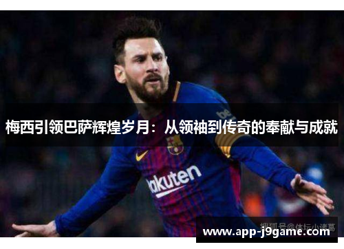 梅西引领巴萨辉煌岁月：从领袖到传奇的奉献与成就