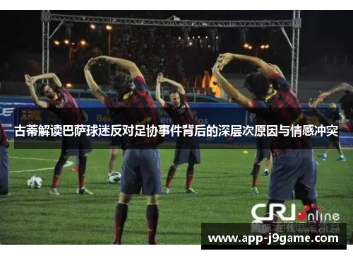 古蒂解读巴萨球迷反对足协事件背后的深层次原因与情感冲突