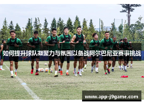 如何提升球队凝聚力与氛围以备战阿尔巴尼亚赛事挑战