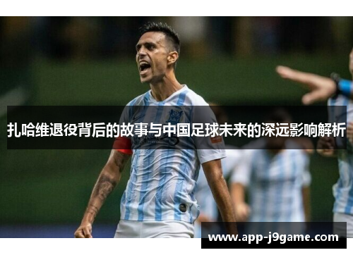 扎哈维退役背后的故事与中国足球未来的深远影响解析 扎哈维退役背后的故事与中国足球未来的深远影响解析